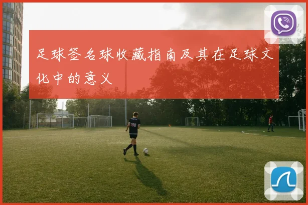 足球签名球收藏指南及其在足球文化中的意义